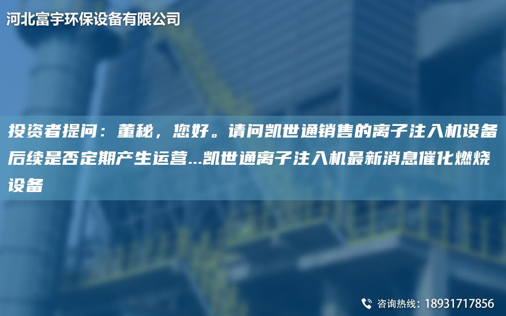 投資者提問：董秘，您好。請(qǐng)問凱世通銷售的離子注入機(jī)設(shè)備后續(xù)是否定期產(chǎn)生運(yùn)營(yíng)...凱世通離子注入機(jī)Z新消息催化燃燒設(shè)備