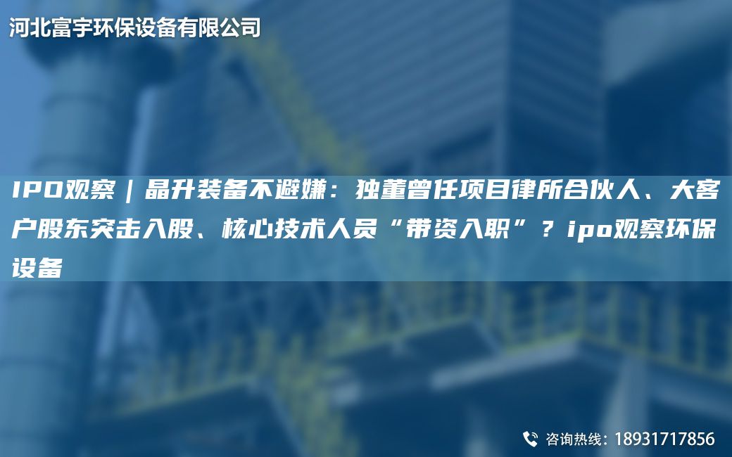 IPO觀察｜晶升裝備不避嫌：D董曾任項(xiàng)目律所合伙人、大客戶股東突擊入股、核心技術(shù)人員“帶資入職”？ipo觀察環(huán)保設(shè)備