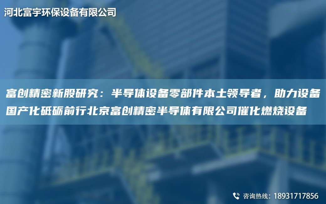 富創(chuàng)精密新股研究：半導(dǎo)體設(shè)備零部件本土領(lǐng)導(dǎo)者，助力設(shè)備G產(chǎn)化砥礪前行北京富創(chuàng)精密半導(dǎo)體有限公司催化燃燒設(shè)備