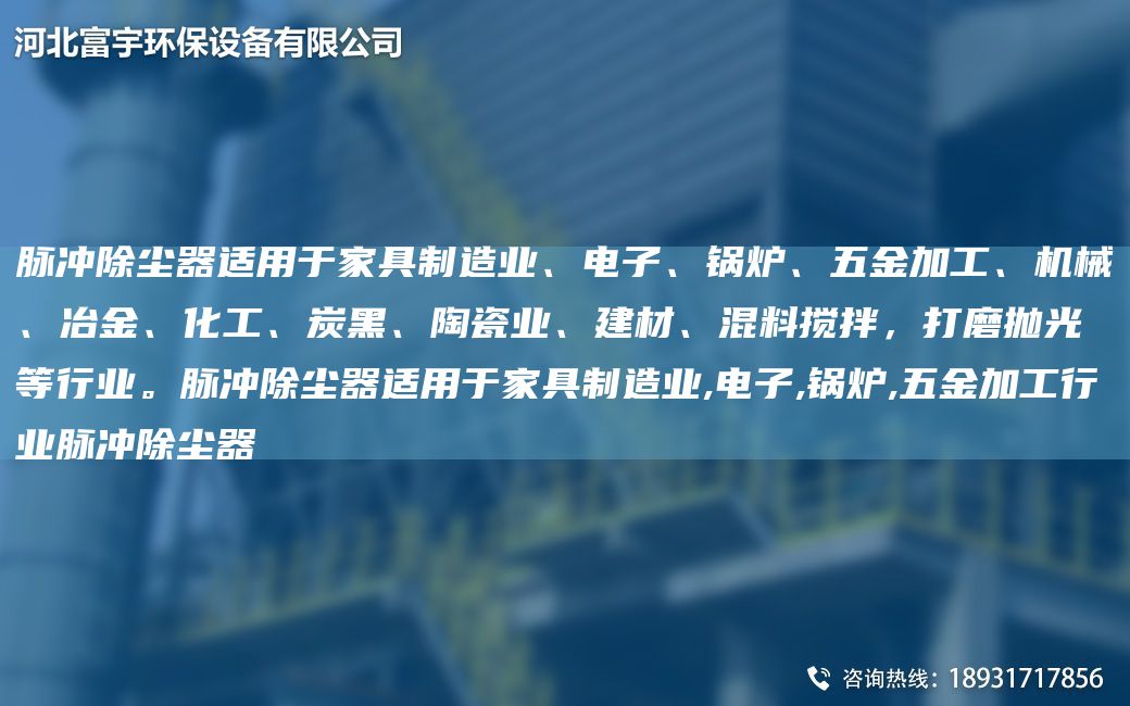 脈沖除塵器適用于家具制造業(yè)、電子、鍋爐、五金加工、機械、冶金、化工、炭黑、陶瓷業(yè)、建材、混料攪拌，打磨拋光等行業(yè)。脈沖除塵器適用于家具制造業(yè),電子,鍋爐,五金加工行業(yè)脈沖除塵器